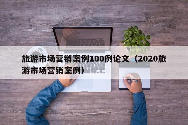 旅游市场营销案例100例论文（2020旅游市场营销案例）